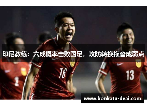 印尼教练：六成概率击败国足，攻防转换拖沓成弱点